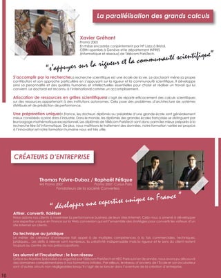 10
S’accomplir par la rechercheLa recherche scientiﬁque est une école de la vie. Le doctorant mène sa propre
contribution et son approche particulière en s’appuyant sur la rigueur et la communauté scientiﬁque. Il développe
ainsi sa personnalité et des qualités humaines et intellectuelles essentielles pour choisir et réaliser un travail qui lui
convient. Le doctorat est reconnu à l’international comme un accomplissement.
Allocation de ressources en grilles scientiﬁquesIl s’agit de répartir efﬁcacement des calculs scientiﬁques
sur des ressources appartenant à des institutions autonomes. Cela pose des problèmes d’architecture de systèmes
distribués et de prédiction de performance.
Une préparation uniqueEn France, les docteurs diplômés au préalable d’une grande école sont généralement
mieux considérés a priori dans l’industrie. Dans le monde, les diplômés des grandes écoles françaises se distinguent par
leur bagage mathématique exceptionnel. Les diplômés de Télécom ParisTech sont donc parmi les mieux préparés à la
recherche liée à l’informatique. De plus, nous maîtrisons le traitement des données, notre formation variée est propice
à l’innovation et notre formation humaine nous est très utile.
La parallélisation des grands calculs
Xavier Gréhant
Promo 2005
En thèse encadrée conjointement par HP Labs à Bristol,
CERN openlab à Genève et le département INFRES
(Informatique et réseaux) de Télécom ParisTech.
“s’appuyer sur la rigueur et la communauté scientiﬁque”
Attirer, convertir, ﬁdéliser
Nous aidons nos clients à maximiser la performance business de leurs sites Internet. Cela nous a amené à développer
une expertise unique en France sur la Web conversion qui est l’ensemble des stratégies pour convertir les visiteurs d’un
site Internet en clients.
Du technique au juridique
Le métier de créateur d’entreprise fait appel à de multiples compétences à la fois commerciales, techniques,
juridiques... Les déﬁs à relever sont nombreux, la créativité indispensable mais la rigueur et le sens du client restent
toujours au centre de nos préoccupations.
Les alumni et l’incubateur : le bon réseau
Grâce au Mastère Spécialisé co-organisé par Télécom ParisTech et HEC Paris suivi en 3e année, nous avons pu découvrir
des domaines complémentaires à nos formations initiales. Par ailleurs, le réseau d’anciens de l’École et son incubateur
sont d’autres atouts non négligeables lorsqu’il s’agit de se lancer dans l’aventure de la création d’entreprise.
CRÉATEURS D’ENTREPRISE
“ développer une expertise unique en France ”
Thomas Faivre-Duboz /
MS Promo 2007
Raphaël Fétique
Promo 2007, Cursus Paris
Fondateurs de la société Converteo
 