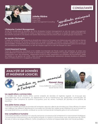 Les applications commerciales
Je travaille chez Sanoﬁ Aventis Chine comme analyste de données et ingénieur logiciel. Je m’occupe plus
particulièrement de la conception, du déploiement et de la maintenance des applications commerciales de
l’entreprise. Cela comprend le système d’acquisition pour les ventes, l’entrepôt de données et le système de
reporting.
Une plate-forme unique
J’ai la responsabilité de la base de données de l’entreprise, depuis la collecte des données jusqu’à leur diffusion. En aidant
mes collègues des différents départements à accéder aux données très variées qui les intéressent et qui se trouvent sur
une seule plate-forme, je souhaite contribuer au succès commercial de l’entreprise grâce à cet outil puissant.
Une compétence humaine
La formation de Télécom ParisTech m’a donné une bonne connaissance de l’entreprise et un raisonnement stratégique.
L’environnement international du site de Sophia Antipolis m’a appris à communiquer avec des personnes de culture,
de style et même de langue différents. Cette compétence humaine est indispensable dans mon travail quotidien.
ANALYSTE DE DONNÉES
ET INGÉNIEUR LOGICIEL
Haowei Jiang
Promo 2008
Cursus EURECOM, Sophia Antipolis
Sanoﬁ Aventis China
“contribuer au succès commercial
de l’entreprise”
11
L’Enterprise Content Management
Je fais du conseil dans le domaine de l’ECM (Enterprise Content Management) au sein de Logica Management
Consulting. Je suis actuellement en mission d’assistance à maîtrise d’ouvrage sur un projet de dématérialisation des
ﬂux entrants associée à une solution de Gestion Électronique de Documents dans un grand groupe d’assurance.
Un monde d’échanges
L’intérêt du conseil est en premier lieu la diversité des missions qu’il propose. Les missions peuvent varier tant en termes
de secteurs d’activité, de phases d’intervention du projet (cadrage, conception, recette, déploiement...) que de
responsabilités, d’interlocuteurs et de modes de travail. On y apprend beaucoup et rapidement grâce aux échanges
de connaissances et d’informations, au sein de l’équipe Logica et au sein des équipes du client.
L’enrichissement humain
Outre les connaissances techniques et la visibilité incontestable de l’École auprès des entreprises, je retiens plus
particulièrement l’enrichissement humain et relationnel que Télécom ParisTech m’a apporté : projets en groupe et en
collaboration avec des entreprises, présentations écrite et orale, préparation aux entretiens de recrutement, atelier
de théâtre ou de gestion de conﬂit... Cela me permet d’appréhender sereinement diverses situations et différents
types d’interlocuteurs et j’y ai gagné en assurance.
CONSULTANTE
Juliette Ribière
Promo 2008
Cursus Paris
Logica Management Consulting
“appréhender sereinement
diverses situations ”
 