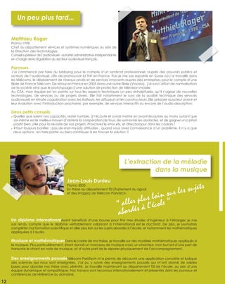 Un diplôme internationalAyant bénéﬁcié d’une bourse pour ﬁnir mes études d’ingénieur à l’étranger, je me
suis rendu compte que le diplôme véritablement valorisant à l’international est le doctorat. De plus, je souhaitais
compléter ma formation scientiﬁque et aller plus loin sur les sujets abordés à l’école, et notamment les mathématiques
appliquées à l’audio.
Musique et mathématiquesDans le cadre de ma thèse, je travaille sur des modèles mathématiques appliqués à
la musique. Plus particulièrement, étant donné un morceau de musique avec un chanteur, mon but est d’une part de
transcrire le chant en note de musique, et d’autre part de le séparer physiquement de l’accompagnement.
Des enseignements poussésTélécom ParisTech m’a permis de découvrir une application concrète et ludique
des sciences qui nous sont enseignées. J’ai pu y suivre des enseignements poussés qui m’ont donné de solides
bases pour aborder ma thèse avec sérénité. Je travaille maintenant au département TSI de l’école, au sein d’une
équipe dynamique et sympathique. Nos travaux sont reconnus internationalement et présentés dans les journaux et
conférences de référence du domaine.
L’extraction de la mélodie
dans la musique
Jean-Louis Durrieu
Promo 2005
En thèse au département TSI (Traitement du signal
et des images) de Télécom ParisTech.
“ aller plus loin sur les sujets
abordés à l’école ”
Parcours
J’ai commencé par faire du lobbying pour le compte d’un syndicat professionnel, auprès des pouvoirs publics et
acteurs de l’audiovisuel, aﬁn de promouvoir la TNT en France. Puis je me suis expatrié en Suisse où j’ai travaillé dans
les télécoms, le déploiement de réseaux privés et de services innovants auprès des entreprises pour le compte d’une
ﬁliale de France Télécom. De retour en France en 2005 dans une autre ﬁliale (Viacess), j’ai suivi l’effort de normalisation
de la société ainsi que le prototypage d’une solution de protection de télévision mobile.
Au CSA, mon équipe est en pointe sur tous les aspects techniques un peu «inhabituels», qu’il s’agisse de nouvelles
technologies, de services ou de projets divers. Elle fait notamment le suivi de la qualité technique des services
audiovisuels en étroite coopération avec les éditeurs, les diffuseurs et les constructeurs. Elle prépare aussi leur avenir et
leur évolution avec l’introduction prochaine, par exemple, de services interactifs ou encore de l’audio-description.
Deux petits conseils
● Quelles que soient nos capacités, rester humble, à l’écoute et savoir mettre en avant les autres au moins autant que
soi-même est le meilleur moyen d’obtenir la coopération de tous, de surmonter les obstacles, et de gagner un a priori
positif bien utile pour la réussite de nos projets. Proscrivez le «moi et», et dites bonjour dans les couloirs !
● Il faut toujours boniﬁer : pas de «not-my-job attitude»... quand vous avez connaissance d’un problème, il n’y a que
deux options : en faire partie ou bien contribuer à en trouver la solution !!
Un peu plus tard...
Matthieu Roger
Promo 1998
Chef du département services et systèmes numériques au sein de
la Direction des technologies.
Conseil supérieur de l’audiovisuel - autorité administrative indépendante
en charge de la régulation du secteur audiovisuel français.
12
 