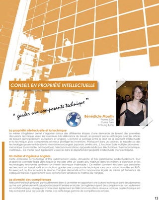 La propriété intellectuelle et la technique
Le métier d’ingénieur brevet s’organise autour des différentes étapes d’une demande de brevet, des premières
discussions techniques avec les inventeurs à la délivrance du brevet, en passant par les échanges avec les ofﬁces
de brevets (principalement européens et anglais). L’activité se partage entre le droit de la propriété intellectuelle
et la technique, pour comprendre et mieux protéger les inventions. Pratiquant dans un cabinet, je travaille sur des
technologies provenant de clients internationaux (anglais, japonais, américains...), touchant à de multiples domaines :
mécanique (automobile, aéronautique), télécommunications, appareils médicaux, électronique, thermodynamique,
matériaux... Ce métier peut également s’exercer dans le département propriété intellectuelle d’une entreprise.
Un métier d’ingénieur original
Cette profession a l’avantage d’être extrêmement variée, stimulante et très satisfaisante intellectuellement. Tout
d’abord le contexte légal dans lequel je travaille offre un cadre peu habituel dans les métiers d’ingénieurs et les
technologies innovantes amènent un intérêt technique indéniable ! Ce métier convient très bien aux personnes
recherchant un travail varié et souhaitant garder une composante technique sans pour autant travailler en R&D.
En exerçant au Royaume-Uni, le niveau d’anglais demandé et la composante légale du métier (et l’absence de
collègues français !) permettent aussi de fortement améliorer la maîtrise de l’anglais.
La diversité des compétences
Télécom ParisTech prépare particulièrement bien à ce métier en apportant une culture technique dans des domaines
qui ne sont généralement pas abordés avant l’entrée en école. Un ingénieur ayant des compétences non seulement
en mathématiques, physique et chimie mais également en télécommunications, réseaux, optique ou électronique est
très recherché pour ce type de métier, car cette large gamme de compétences est rare.
CONSEIL EN PROPRIÉTÉ INTELLECTUELLE
Bénédicte Moulin
Promo 2006
Cursus Paris
D Young & Co
“ garder une composante technique ”
13
 