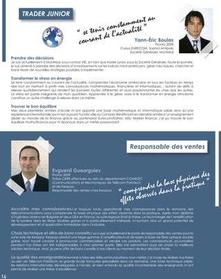 Accroître mes connaissancesJ’ai toujours voulu approfondir mes connaissances dans le domaine des
télécommunications pour comprendre la base physique des effets observés dans la pratique. Après mon diplôme
d’ingénieur obtenu en Bulgarie et deux DEA en France, la suite logique était la thèse. La technologie de l’ampliﬁcation
de la lumière dans les ﬁbres doubles gaines m’a particulièrement intéressé, m’ouvrant ainsi un grand potentiel de
développement et d’application immédiate dans l’industrie.
Choix technique et offre de bons conseilsJ’occupe actuellement le poste de responsable des ventes pour la
zone Asie de Keopsys. Keopsys produit une large gamme d’ampliﬁcateurs et de lasers à base de ﬁbre optique double
gaine. Mon travail consiste à promouvoir, commercialiser et vendre ces produits. Les connaissances accumulées
pendant ma thèse ont été indispensables à mon premier poste. Elles me permettent aussi de choisir la meilleure
solution technique. Ainsi, je peux offrir de bons conseils à nos clients au moment de leur décision ﬁnale.
La qualité des enseignantsDéterminé à faire des télécommunications mon métier, j’ai choisi de réaliser ma thèse
au sein de Télécom ParisTech, la grande école française spécialisée dans ce domaine. Une base technique solide,
les relations internationales développées à l’école, et bien entendu la qualité incontestable des enseignants m’ont
permis de réaliser une thèse d’excellence.
Responsable des ventes
Evguenii Gueorguiev
Promo 2009
Thèse CIFRE effectuée au sein du département COMELEC
(Communications et électronique) de Télécom ParisTech
et de Keopsys
Responsable des ventes chez Keopsys
“ comprendre la base physique des
effets observés dans la pratique ”
14
Prendre des décisions
Je suis actuellement à Montréal, sous contrat VIE, en tant que trader junior, pour la Société Générale. Toute la journée,
je suis amené à prendre des décisions d’investissements sur les indices nord-américains, gérer mes risques, chercher et
back-tester de nouvelles stratégies possibles à implémenter.
Transformer le stress en énergie
Se tenir constamment au courant de l’actualité, comprendre l’économie américaine et tous ses facteurs en temps
réel tout en mettant à proﬁt mes connaissances mathématiques, ﬁnancières et informatiques... autant de déﬁs à
relever quotidiennement qui rendent les journées toutes différentes et aussi passionnantes les unes que les autres.
Le stress est partie intégrante de mon quotidien. Apprendre à le gérer, voire à le transformer en énergie stimulante
constitue un autre challenge à relever dans ce métier.
Trouver le bon équilibre
Mes deux premières années d’école m’ont apporté une base mathématique et informatique solide ainsi qu’une
expérience internationale qui m’est aujourd’hui très utile au Canada. Bénéﬁciant en dernière année d’un enseignement
dédié au monde de la ﬁnance grâce au partenariat Eurecom/Edhec MSc Market ﬁnance, j’ai pu trouver le bon
équilibre maths/ﬁnance pour m’épanouir dans un métier passionnant.
TRADER JUNIOR
Yann-Éric Boulas
Promo 2008
Cursus EURECOM, Sophia Antipolis
Société Générale, Montréal
“ se tenir constamment au
courant de l’actualité ”
 
