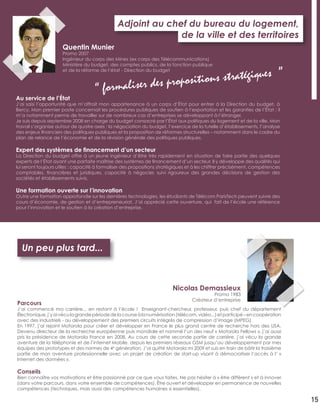Au service de l’État
J’ai saisi l’opportunité que m’offrait mon appartenance à un corps d’État pour entrer à la Direction du budget, à
Bercy. Mon premier poste concernait les procédures publiques de soutien à l’exportation et les garanties de l’État ; il
m’a notamment permis de travailler sur de nombreux cas d’entreprises se développant à l’étranger.
Je suis depuis septembre 2008 en charge du budget consacré par l’État aux politiques du logement et de la ville. Mon
travail s’organise autour de quatre axes : la négociation du budget, l’exercice de la tutelle d’établissements, l’analyse
des enjeux ﬁnanciers des politiques publiques et la proposition de réformes structurelles – notamment dans le cadre du
plan de relance de l’économie et de la révision générale des politiques publiques.
Expert des systèmes de ﬁnancement d’un secteur
La Direction du budget offre à un jeune ingénieur d’être très rapidement en situation de faire partie des quelques
experts de l’État ayant une parfaite maîtrise des systèmes de ﬁnancement d’un secteur. Il y développe des qualités qui
lui seront toujours utiles : capacité à formaliser des propositions stratégiques et à les chiffrer précisément, compétences
comptables, ﬁnancières et juridiques, capacité à négocier, suivi rigoureux des grandes décisions de gestion des
sociétés et établissements suivis.
Une formation ouverte sur l’innovation
Outre une formation approfondie sur les dernières technologies, les étudiants de Télécom ParisTech peuvent suivre des
cours d’économie, de gestion et d’entrepreneuriat. J’ai apprécié cette ouverture, qui fait de l’école une référence
pour l’innovation et le soutien à la création d’entreprise.
Adjoint au chef du bureau du logement,
de la ville et des territoires
Quentin Munier
Promo 2007
Ingénieur du corps des Mines (ex corps des Télécommunications)
Ministère du budget, des comptes publics, de la fonction publique
et de la réforme de l’état - Direction du budget
“ formaliser des propositions stratégiques ”
15
Parcours
J’ai commencé ma carrière... en restant à l’école ! Enseignant-chercheur, professeur, puis chef du département
Électronique,j’yaivéculagrandepériodedelacourseàlanumérisation(télécom,vidéo...)etparticipé–encoopération
avec des industriels - au développement des premiers circuits intégrés de compression d’image (MPEG).
En 1997, j’ai rejoint Motorola pour créer et développer en France le plus grand centre de recherche hors des USA.
Devenu directeur de la recherche européenne puis mondiale et nommé l’un des neuf « Motorola Fellows », j’ai aussi
pris la présidence de Motorola France en 2008. Au cours de cette seconde partie de carrière, j’ai vécu la grande
aventure de la téléphonie et de l’internet Mobile, depuis les premiers réseaux GSM jusqu’au développement par mes
équipes des prototypes et des normes de 4e
génération. J’ai quitté Motorola mi 2009 et suis en train de bâtir la troisième
partie de mon aventure professionnelle avec un projet de création de start-up visant à démocratiser l’accès à l’ «
Internet des données ».
Conseils
Bien connaître vos motivations et être passionné par ce que vous faites. Ne pas hésiter à « être différent » et à innover
(dans votre parcours, dans votre ensemble de compétences). Être ouvert et développer en permanence de nouvelles
compétences (techniques, mais aussi des compétences humaines si essentielles).
Nicolas Demassieux
Promo 1983
Créateur d’entreprise
Un peu plus tard...
 