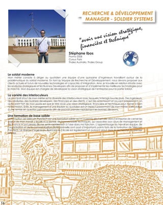Le soldat moderne
Mon métier consiste à diriger au quotidien une équipe d’une quinzaine d’ingénieurs travaillant autour de la
problématique du soldat moderne. En tant qu’équipe de Recherche et Développement, nous devons proposer aux
clients actuels et futurs de nouvelles technologies et capacités d’intégration. Ainsi, je travaille en relation étroite avec
les analystes stratégiques et les Business Developers aﬁn de proposer et d’implémenter les meilleures technologies pour
le marché. Mon équipe est chargée de développer la vision stratégique de l’entreprise pour la partie Soldat.
La variété des interlocuteurs
Le principal atout de mon métier est la diversité des interlocuteurs avec lesquels j’interagis tous les jours. Des ingénieurs,
des analystes, des business developers, des ﬁnanciers et des clients, c’est très enrichissant et souvent passionnant. Un
autre point fort de mon poste est que je dois avoir une vision stratégique, ﬁnancière et technique pour mener à bien
notre mission. Enﬁn, le management d’une équipe au quotidien est un aspect passionnant de mon métier. Cela oblige
à une remise en question permanente aﬁn de pouvoir prendre rapidement les bonnes décisions.
Une formation de base solide
La formation de Télécom ParisTech est une formation solide qui m’a permis dès l’arrivée dans l’entreprise de cerner les
enjeux de mon travail. L’école m’a donné de bonnes bases techniques, qui associées aux cours de management et
de ﬁnance m’ont permis de me sentir rapidement à l’aise dans ma fonction. L’apprentissage du travail en équipe, de
l’organisation et de la communication professionnelle sont aussi d’importants points forts de la formation de Télécom
ParisTech. Le réseau d’ingénieurs diplômés de l’école est également un puissant atout dans la recherche du premier
emploi.
RECHERCHE & DÉVELOPPEMENT
MANAGER - SOLDIER SYSTEMS
Stéphane Ibos
Promo 2008
Cursus Paris
Thales Australia, Thales Group
“avoir une vision stratégique,
ﬁnancière et technique”
16
 