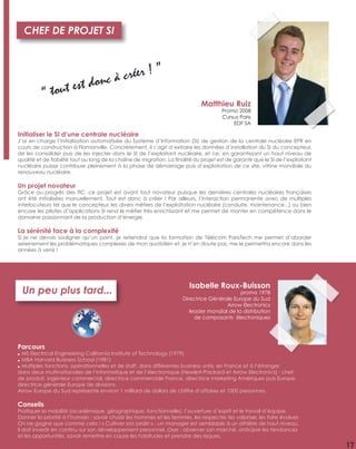 13
Parcours
● MS Electrical Engineering California Institute of Technology (1979)
● MBA Harvard Business School (1981)
● Multiples fonctions, opérationnelles et de staff, dans différentes business units, en France et à l’étranger,
dans deux multinationales de l’informatique et de l’électronique (Hewlett-Packard et Arrow Electronics) : chef
de produit, ingénieur commercial, directrice commerciale France, directrice marketing Amériques puis Europe,
directrice générale Europe de divisions.
Arrow Europe du Sud représente environ 1 milliard de dollars de chiffre d’affaires et 1000 personnes.
Conseils
Pratiquer la mobilité (académique, géographique, fonctionnelle), l’ouverture d’esprit et le travail d’équipe.
Donner la priorité à l’humain : savoir choisir les hommes et les femmes, les respecter, les valoriser, les faire évoluer.
On ne gagne que comme cela ! « Cultiver son jardin » : un manager est semblable à un athlète de haut niveau,
il doit investir en continu sur son développement personnel. Oser : observer son marché, anticiper les tendances
et les opportunités, savoir remettre en cause les habitudes et prendre des risques.
Un peu plus tard...
Isabelle Roux-Buisson
promo 1978
Directrice Générale Europe du Sud
Arrow Electronics
leader mondial de la distribution
de composants électroniques
Initialiser le SI d’une centrale nucléaire
J’ai en charge l’initialisation automatisée du Système d’Information (SI) de gestion de la centrale nucléaire EPR en
cours de construction à Flamanville. Concrètement, il s’agit d’extraire les données d’installation du SI du concepteur,
de les consolider puis de les injecter dans le SI de l’exploitant nucléaire, et ce, en garantissant un haut niveau de
qualité et de ﬁabilité tout au long de la chaîne de migration. La ﬁnalité du projet est de garantir que le SI de l’exploitant
nucléaire puisse contribuer pleinement à la phase de démarrage puis d’exploitation de ce site, vitrine mondiale du
renouveau nucléaire.
Un projet novateur
Grâce au progrès des TIC, ce projet est avant tout novateur puisque les dernières centrales nucléaires françaises
ont été initialisées manuellement. Tout est donc à créer ! Par ailleurs, l’interaction permanente avec de multiples
interlocuteurs tel que le concepteur, les divers métiers de l’exploitation nucléaire (conduite, maintenance...) ou bien
encore les pilotes d’applications SI rend le métier très enrichissant et me permet de monter en compétence dans le
domaine passionnant de la production d’énergie.
La sérénité face à la complexité
Si je ne devais souligner qu’un point, je retiendrai que la formation de Télécom ParisTech me permet d’aborder
sereinement les problématiques complexes de mon quotidien et, je n’en doute pas, me le permettra encore dans les
années à venir !
Matthieu Ruiz
Promo 2008
Cursus Paris
EDF SA
“ tout est donc à créer ! ”
CHEF DE PROJET SI
17
 