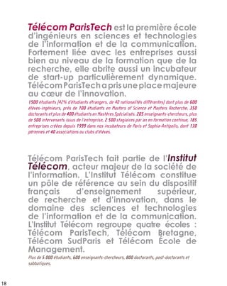 Télécom ParisTech est la première école
d’ingénieurs en sciences et technologies
de l’information et de la communication.
Fortement liée avec les entreprises aussi
bien au niveau de la formation que de la
recherche, elle abrite aussi un incubateur
de start-up particulièrement dynamique.
TélécomParisTechaprisuneplacemajeure
au cœur de l’innovation.
1500 étudiants (42% d’étudiants étrangers, de 40 nationalités différentes) dont plus de 600
élèves-ingénieurs, près de 100 étudiants en Masters of Science et Masters Recherche, 350
doctorants et plus de 400 étudiants en Mastères Spécialisés. 205 enseignants-chercheurs, plus
de 500 intervenants issus de l’entreprise, 2 500 stagiaires par an en formation continue, 185
entreprises créées depuis 1999 dans nos incubateurs de Paris et Sophia-Antipolis, dont 130
pérennes et 40 associations ou clubs d’élèves.
Télécom ParisTech fait partie de l’Institut
Télécom, acteur majeur de la société de
l’information. L’Institut Télécom constitue
un pôle de référence au sein du dispositif
français d’enseignement supérieur,
de recherche et d’innovation, dans le
domaine des sciences et technologies
de l’information et de la communication.
L’Institut Télécom regroupe quatre écoles :
Télécom ParisTech, Télécom Bretagne,
Télécom SudParis et Télécom École de
Management.
Plus de 5 000 étudiants, 600 enseignants-chercheurs, 800 doctorants, post-doctorants et
sabbatiques.
18
 