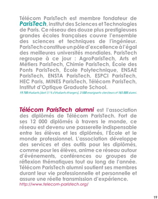 Télécom ParisTech alumni est l’association
des diplômés de Télécom ParisTech. Fort de
ses 12 000 diplômés à travers le monde, ce
réseau est devenu une passerelle indispensable
entre les élèves et les diplômés, l’École et le
monde professionnel. L’association développe
des services et des outils pour les diplômés,
comme pour les élèves, anime ce réseau autour
d’événements, conférences ou groupes de
réﬂexion thématiques tout au long de l’année.
Télécom ParisTech alumni soutient ses membres
durant leur vie professionnelle et personnelle et
assure une réelle transmission d’expérience.
19 700 étudiants (dont 31 % d’étudiants étrangers), 3 500 enseignants-chercheurs et 165 000 alumni.
http://www.telecom-paristech.org/
19
Télécom ParisTech est membre fondateur de
ParisTech, institut des Sciences et Technologies
de Paris. Ce réseau des douze plus prestigieuses
grandes écoles françaises couvre l’ensemble
des sciences et techniques de l’ingénieur.
ParisTechconstitueunpôled’excellenceàl’égal
des meilleures universités mondiales. ParisTech
regroupe à ce jour : AgroParisTech, Arts et
Métiers ParisTech, Chimie ParisTech, École des
Ponts ParisTech, École Polytechnique, ENSAE
ParisTech, ENSTA ParisTech, ESPCI ParisTech,
HEC Paris, MINES ParisTech, Télécom ParisTech,
Institut d’Optique Graduate School.
 
