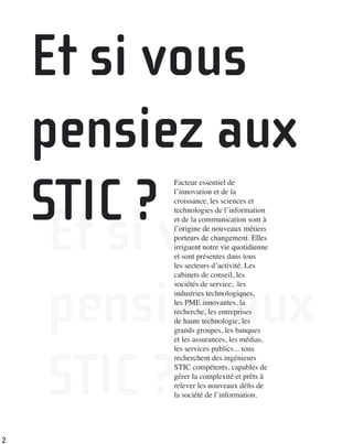Et si vous
pensiez aux
STIC ?
Facteur essentiel de
l’innovation et de la
croissance, les sciences et
technologies de l’information
et de la communication sont à
l’origine de nouveaux métiers
porteurs de changement. Elles
irriguent notre vie quotidienne
et sont présentes dans tous
les secteurs d’activité. Les
cabinets de conseil, les
sociétés de service, les
industries technologiques,
les PME innovantes, la
recherche, les entreprises
de haute technologie, les
grands groupes, les banques
et les assurances, les médias,
les services publics... tous
recherchent des ingénieurs
STIC compétents, capables de
gérer la complexité et prêts à
relever les nouveaux déﬁs de
la société de l’information.
Et si vous
pensiez aux
STIC ?
2
 