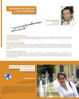 J’ai choisi de poursuivre mes études en doctorat à l’Université
de Columbia, pour approfondir mes connaissances en
mathématiques appliquées à la ﬁnance. Reconnu comme un
des meilleurs diplômes notamment aux États-Unis, le doctorat
m’ouvrira à la fois les portes du monde académique et celui
de la banque.
Approfondir un domaine
le doctorat
Amal Moussa
Promo 2006
Doctorante en statistique
à Columbia University (New York)
4
La sécurité des cartes à puce
Je développe des applications bancaires embarquées sur carte à puce. Ma principale problématique est la sécurité
: cryptographie, sécurisation de code existant et développement de code sécurisé aﬁn de rendre la carte robuste à
des attaques physiques.
Des contacts enrichissants
La société dans laquelle j’évolue ne comporte « que » 6000 employés mais elle est présente dans une grande partie
du monde ce qui confère une dimension internationale à mon activité. Le contact avec les différentes équipes
(marketing, certiﬁcation, cryptographie, validation ...) est également très enrichissant tant sur le plan technique que
personnel.
Des connaissances pointues
J’ai intégré Télécom ParisTech après une licence d’Informatique et une maîtrise de Réseaux en université qui m’ont
apporté un premier bagage technique. L’école m’a permis par la suite d’acquérir des connaissances pointues dans le
domaine de la sécurité et des systèmes embarqués, et aussi de bénéﬁcier d’une formation généraliste indispensable
au métier d’ingénieur.
INGÉNIEUR RECHERCHE
& DÉVELOPPEMENT
Julien Brianceau
Promo 2008
Cursus Paris
Oberthur Technologies
“ ma principale problématique
est la sécurité ”
 