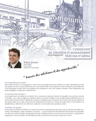 5
Accompagner les clients
Mon métier consiste à accompagner un client dans ses problématiques de création de valeur. Généralement dans
une équipe de trois ou quatre personnes et sur une durée limitée, nous apportons notre connaissance sectorielle aﬁn
d’accompagner le client dans une politique de changement, dans une analyse d’existant, dans l’élaboration de
plans stratégique, marketing ou opérationnel.
La richesse des missions
Le principal atout du métier de consultant est la richesse des diverses missions sur lesquelles nous sommes amenés
à travailler : d’un côté travailler pour plusieurs clients, et ensuite travailler sur des problématiques différentes pour un
même client fait énormément apprendre. Creuser un problème jusqu’à la racine pour ensuite trouver des solutions et
des opportunités est un enjeu passionnant et extrêmement formateur. À chaque nouvelle mission, il faut redéﬁnir une
problématique, déterminer une démarche, apporter une nouvelle valeur ajoutée au client.
Travailler en équipe
La formation de Télécom ParisTech m’a donné une bonne compréhension des enjeux clés du domaine des télécoms :
acteurs, technologies, usages, évolutions, innovation,..., ce qui me permet d’être pertinent dans les réponses apportées
au client. Le travail en équipe, développé à l’école, a également été un atout fort de ma formation : pragmatisme,
organisation, communication sont des éléments clés qui me servent tous les jours dans mon travail.
CONSULTANT
EN STRATÉGIE ET MANAGEMENT
TÉLÉCOM ET MÉDIA
“ trouver des solutions et des opportunités ”
Thierry Grouès
Promo 2007
Cursus Paris
Greenwich Consulting
 