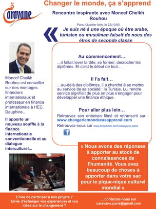 Changer le monde, ça s’apprend
                           Rencontre inspirante avec Moncef Cheikh
                                           Rouhou



                     «
                                          Paris, Quartier latin, le 22/10/09
                                 Je suis né à une époque où être arabe,
                               tunisien ou musulman faisait de nous des
                                        êtres de seconde classe


                                              Au commencement…
                              …il fallait lever la tête, se former, décrocher les
                              diplômes. Et c’est le début de tout…

Moncef Cheikh                                        Il l’a fait…
Rouhou est conseiller
                              …au-delà des diplômes, il a cherché à se mettre
sur des montages              au service de sa société : la Tunisie. Lui rendre
financiers                    service signifiait de plus en plus s’engager pour
internationaux et             développer une finance éthique.
professeur en finance
internationale à HEC,
Dauphine…                                     Pour aller plus loin…
                              Retrouvez son entretien filmé et retranscrit sur :
Il apporte un                 www.changerlemondecasapprend.com
nouveau souffle à la          Retrouvez-nous sur www.facebook.com/caravane.paris
finance
internationale
conventionnelle et au
dialogue
interculturel...                              « Nous avons des réponses
                                                 à apporter au stock de
                                                    connaissances de
                                                 l'humanité. Vous avez
                                                 beaucoup de choses à
                                                apporter dans votre sac
                                              pour le pique-nique culturel
                                                       mondial »
  Envie de participer à nos projets ? Envie
     Envie de participer à nos projets ?
                                                            …contactez-nous sur
  Envie d’échanger vos expériences et vos
  d’échanger vos expériences et vos idées
                                                         caravane.paris@gmail.com
         idées surchangement ? ?
            sur le le changement
 