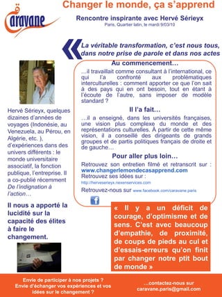 Changer le monde, ça s’apprend
                             Rencontre inspirante avec Hervé Sérieyx
                                           Paris, Quartier latin, le mardi 9/03/10




                      «        La véritable transformation, c’est nous tous,
                               dans notre prise de parole et dans nos actes


                               qui
                                         Au commencement…
                               …il travaillait comme consultant à l’international, ce
                                       l’a      confronté  aux       problématiques
                               interculturelles : comment apporter ce que l’on sait
                               à des pays qui en ont besoin, tout en étant à
                               l’écoute de l’autre, sans imposer de modèle
                               standard ?
Hervé Sérieyx, quelques                                 Il l’a fait…
dizaines d’années de           …il a enseigné, dans les universités françaises,
voyages (Indonésie, au         une vision plus complexe du monde et des
Venezuela, au Pérou, en        représentations culturelles. À partir de cette même
Algérie, etc. ),               vision, il a conseillé des dirigeants de grands
                               groupes et de partis politiques français de droite et
d’expériences dans des         de gauche…
univers différents : le
monde universitaire                            Pour aller plus loin…
associatif, la fonction        Retrouvez son entretien filmé et retranscrit sur :
publique, l’entreprise. Il     www.changerlemondecasapprend.com
                               Retrouvez ses idées sur :
a co-publié récemment          http://herveserieyx.nexenservices.com
De l’indignation à
                               Retrouvez-nous sur www.facebook.com/caravane.paris
l’action…

Il nous a apporté la                            « Il y a un déficit de
lucidité sur la                                 courage, d’optimisme et de
capacité des élites
                                                sens. C’est avec beaucoup
à faire le
                                                d’empathie, de proximité,
changement.
                                                de coups de pieds au cul et
                                                d’essais-erreurs qu’on finit
                                                par changer notre ptit bout
                                                de monde »
   Envie de participer à nos projets ? Envie
      Envie de participer à nos projets ?
                                                               …contactez-nous sur
   Envie d’échanger vos expériences et vos
   d’échanger vos expériences et vos idées
                                                            caravane.paris@gmail.com
          idées surchangement ? ?
             sur le le changement
 