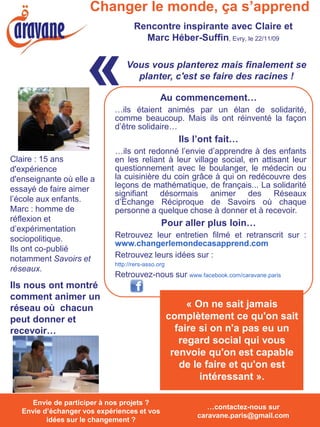 Changer le monde, ça s’apprend
                                     Rencontre inspirante avec Claire et
                                       Marc Héber-Suffin, Evry, le 22/11/09



                      «           Vous vous planterez mais finalement se
                                    planter, c'est se faire des racines !

                                                Au commencement…
                              …ils étaient animés par un élan de solidarité,
                              comme beaucoup. Mais ils ont réinventé la façon
                              d’être solidaire…
                                                       Ils l’ont fait…
                              …ils ont redonné l’envie d’apprendre à des enfants
Claire : 15 ans               en les reliant à leur village social, en attisant leur
d'expérience                  questionnement avec le boulanger, le médecin ou
d'enseignante où elle a       la cuisinière du coin grâce à qui on redécouvre des
essayé de faire aimer         leçons de mathématique, de français... La solidarité
                              signifiant désormais animer des Réseaux
l’école aux enfants.          d’Echange Réciproque de Savoirs où chaque
Marc : homme de               personne a quelque chose à donner et à recevoir.
réflexion et
                                                Pour aller plus loin…
d’expérimentation
sociopolitique.               Retrouvez leur entretien filmé et retranscrit sur :
                              www.changerlemondecasapprend.com
Ils ont co-publié
notamment Savoirs et          Retrouvez leurs idées sur :
                              http://rers-asso.org
réseaux.
                              Retrouvez-nous sur www.facebook.com/caravane.paris
Ils nous ont montré
comment animer un
réseau où chacun                                          « On ne sait jamais
peut donner et                                       complètement ce qu'on sait
recevoir…                                              faire si on n'a pas eu un
                                                        regard social qui vous
                                                      renvoie qu'on est capable
                                                        de le faire et qu'on est
                                                             intéressant ».

   Envie de participer à nos projets ? Envie
      Envie de participer à nos projets ?
                                                              …contactez-nous sur
   Envie d’échanger vos expériences et vos
   d’échanger vos expériences et vos idées
                                                           caravane.paris@gmail.com
          idées surchangement ? ?
             sur le le changement
 