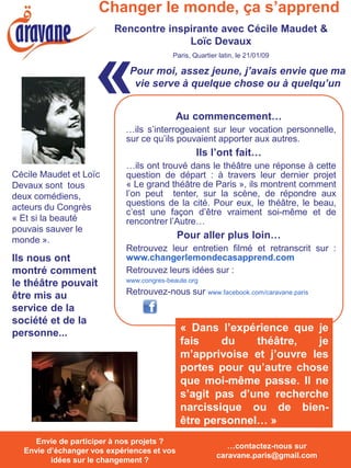 Changer le monde, ça s’apprend
                          Rencontre inspirante avec Cécile Maudet &
                                        Loïc Devaux



                     «
                                           Paris, Quartier latin, le 21/01/09

                              Pour moi, assez jeune, j’avais envie que ma
                               vie serve à quelque chose ou à quelqu’un


                                              Au commencement…
                             …ils s’interrogeaient sur leur vocation personnelle,
                             sur ce qu’ils pouvaient apporter aux autres.
                                                   Ils l’ont fait…
                             …ils ont trouvé dans le théâtre une réponse à cette
Cécile Maudet et Loïc        question de départ : à travers leur dernier projet
Devaux sont tous             « Le grand théâtre de Paris », ils montrent comment
deux comédiens,              l’on peut tenter, sur la scène, de répondre aux
acteurs du Congrès           questions de la cité. Pour eux, le théâtre, le beau,
                             c’est une façon d’être vraiment soi-même et de
« Et si la beauté            rencontrer l’Autre…
pouvais sauver le
monde ».                                      Pour aller plus loin…
                             Retrouvez leur entretien filmé et retranscrit sur :
Ils nous ont                 www.changerlemondecasapprend.com
montré comment               Retrouvez leurs idées sur :
                             www.congres-beaute.org
le théâtre pouvait
être mis au                  Retrouvez-nous sur www.facebook.com/caravane.paris
service de la
société et de la
personne...                                   « Dans l’expérience que je
                                              fais    du    théâtre,   je
                                              m’apprivoise et j’ouvre les
                                              portes pour qu’autre chose
                                              que moi-même passe. Il ne
                                              s’agit pas d’une recherche
                                              narcissique ou de bien-
                                              être personnel… »
  Envie de participer à nos projets ? Envie
     Envie de participer à nos projets ?
                                                             …contactez-nous sur
  Envie d’échanger vos expériences et vos
  d’échanger vos expériences et vos idées
                                                          caravane.paris@gmail.com
         idées surchangement ? ?
            sur le le changement
 