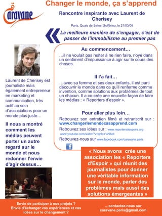 Changer le monde, ça s’apprend
                              Rencontre inspirante avec Laurent de
                                           Cherisey



                     «
                                     Paris, Quais de Seine, Solférino, le 21/03/09

                              La meilleure manière de s’engager, c’est de
                               passer de l’immobilisme au premier pas

                                              Au commencement…
                              …il ne voulait pas rester à ne rien faire, noyé dans
                              un sentiment d’impuissance à agir sur le cours des
                              choses.


                                                      Il l’a fait…
Laurent de Cherisey est
                              …avec sa femme et ses deux enfants, il est parti
journaliste mais              découvrir le monde dans ce qu’il renferme comme
également entrepreneur        invention, comme solutions aux problèmes de tout
en marketing et               un chacun. Il a co-crée une nouvelle façon de faire
communication, très           les médias : « Reporters d’espoir ».
actif au sein
d’associations pour un
                                              Pour aller plus loin…
monde plus juste…
                              Retrouvez son entretien filmé et retranscrit sur :
Il nous a montré              www.changerlemondecasapprend.com
comment les                   Retrouvez ses idées sur : www.reportersdespoirs.org
                              www.youtube.com/watch?v=qhloYviNAdI
médias peuvent
                              Retrouvez-nous sur www.facebook.com/caravane.paris
porter un autre
regard sur le
monde et nous                                    « Nous avons crée une
redonner l’envie                               association les « Reporters
d’agir dessus…                                  d'Espoir » qui réunit des
                                                journalistes pour donner
                                                une véritable information
                                                sur le monde, parler des
                                               problèmes mais aussi des
                                                solutions émergeantes »
  Envie de participer à nos projets ? Envie
     Envie de participer à nos projets ?
                                                            …contactez-nous sur
  Envie d’échanger vos expériences et vos
  d’échanger vos expériences et vos idées
                                                         caravane.paris@gmail.com
         idées surchangement ? ?
            sur le le changement
 