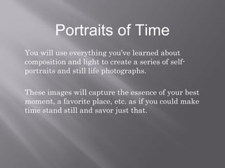 Portraits of Time 
You will use everything you’ve learned about 
composition and light to create a series of self-portraits 
and still life photographs. 
These images will capture the essence of your best 
moment, a favorite place, etc. as if you could make 
time stand still and savor just that. 
 