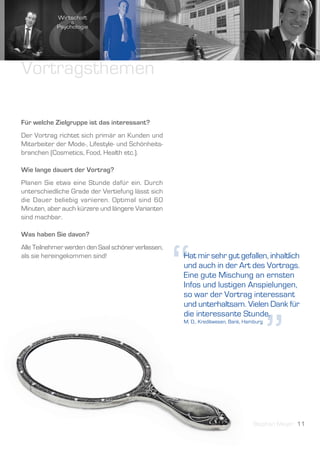 Vortragsthemen

Für welche Zielgruppe ist das interessant?
Der Vortrag richtet sich primär an Kunden und
Mitarbeiter der Mode-, Lifestyle- und Schönheits-
branchen (Cosmetics, Food, Health etc.).

Wie lange dauert der Vortrag?
Planen Sie etwa eine Stunde dafür ein. Durch
unterschiedliche Grade der Vertiefung lässt sich
die Dauer beliebig variieren. Optimal sind 60
Minuten, aber auch kürzere und längere Varianten
sind machbar.

Was haben Sie davon?




                                                     “
Alle Teilnehmer werden den Saal schöner verlassen,
als sie hereingekommen sind!                         Hat mir sehr gut gefallen, inhaltlich
                                                     und auch in der Art des Vortrags.
                                                     Eine gute Mischung an ernsten
                                                     Infos und lustigen Anspielungen,
                                                     so war der Vortrag interessant
                                                     und unterhaltsam. Vielen Dank für




                                                                                         ”
                                                     die interessante Stunde.
                                                     M. D., Kreditwesen, Bank, Hamburg




                                                                                 Stephan Meyer 11
 