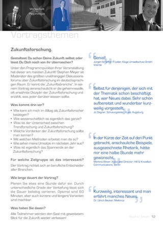 Vortragsthemen
Zukunftsforschung.
Gestaltest Du schon Deine Zukunft selbst oder
lässt Du Dich noch von ihr überraschen?
Unter den Programmpunkten Ihrer Veranstaltung
hat dieser am meisten Zukunft! Stephan Meyer ist
Moderator des größten unabhängigen Diskussions-
forums über Zukunftsforschung im deutschsprachi-
                                                     “”
                                                     Genial!
                                                     Jürgen Scheffler, IT-Leiter, Kluge Umweltschutz GmbH,
                                                     Voerde




                                                     “
gen Raum. Er kennt die „Zukunftsbranche“. In sei-
nem Vortrag veranschaulicht er die geheimnisvolle,   Selbst für denjenigen, der sich mit
oft erwähnte Disziplin der Zukunftsforschung und     der Thematik schon beschäftigt
erzählt, was jeder darüber wissen sollte.
                                                     hat, war Neues dabei. Sehr schön
Was kommt drin vor?                                  aufbereitet und wunderbar kurz-




                                                                             ”
• Wie kann ich mich im Alltag als Zukunftsforscher
                                                     weilig vorgestellt.
                                                     Jo Degner, Schulungsleiter, Kuka, Augsburg
  betätigen?
• Wie wissenschaftlich ist eigentlich das ganze?
• Was ist der Unterschied zwischen
  Trendforschung und Zukunftsforschung?




                                                     “
• Welche Vordenker der Zukunftsforschung sollte
  man kennen?
• Mit welchen Methoden arbeitet man da so?           In der Kürze der Zeit auf den Punkt
• Wie sehen meine Umsätze im nächsten Jahr aus?      gebracht, anschauliche Beispiele,
• Was ist eigentlich das Spannende an der            ausgezeichnete Rhetorik, hätte
  Zukunftsforschung?                                 mir eine halbe Stunde mehr




                                                                     ”
Für welche Zielgruppe ist das interessant?
                                                     gewünscht.
                                                     Martina Weier, Associate Director, Hill & Knowlton
Der Vortrag richtet sich an berufliche Entscheider   Communications, Berlin
aller Branchen.

Wie lange dauert der Vortrag?
Planen Sie etwa eine Stunde dafür ein. Durch




                                                     “
unterschiedliche Grade der Vertiefung lässt sich
die Dauer beliebig variieren. Optimal sind 60        Kurzweilig, interessant und man




                                                                                         ”
Minuten, aber auch kürzere und längere Varianten     erfährt manches Neues.
sind machbar.                                        Dr. Ulrich Becker, Mallorca

Was haben Sie davon?
Alle Teilnehmer werden den Saal mit geweitetem
Blick für die Zukunft wieder verlassen!                                             Stephan Meyer 12
 