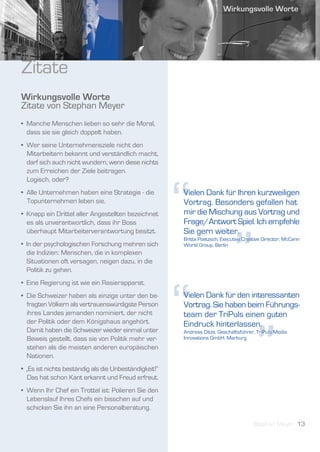 Zitate
Wirkungsvolle Worte
Zitate von Stephan Meyer
• Manche Menschen lieben so sehr die Moral,
  dass sie sie gleich doppelt haben.
• Wer seine Unternehmensziele nicht den
  Mitarbeitern bekannt und verständlich macht,
  darf sich auch nicht wundern, wenn diese nichts
  zum Erreichen der Ziele beitragen.




                                                       “
  Logisch, oder?
• Alle Unternehmen haben eine Strategie - die          Vielen Dank für Ihren kurzweiligen
  Topunternehmen leben sie.                            Vortrag. Besonders gefallen hat
• Knapp ein Drittel aller Angestellten bezeichnet      mir die Mischung aus Vortrag und
  es als unverantwortlich, dass ihr Boss               Frage/Antwort Spiel. Ich empfehle




                                                                             ”
  überhaupt Mitarbeiterverantwortung besitzt.          Sie gern weiter.
                                                       Britta Poetzsch, Executive Creative Director, McCann
• In der psychologischen Forschung mehren sich         World Group, Berlin
  die Indizien: Menschen, die in komplexen
  Situationen oft versagen, neigen dazu, in die
  Politik zu gehen.




                                                       “
• Eine Regierung ist wie ein Rasierapparat.
• Die Schweizer haben als einzige unter den be-        Vielen Dank für den interessanten
  fragten Völkern als vertrauenswürdigste Person       Vortrag. Sie haben beim Führungs-
  ihres Landes jemanden nominiert, der nicht           team der TriPuls einen guten




                                                                                       ”
  der Politik oder dem Königshaus angehört.            Eindruck hinterlassen.
  Damit haben die Schweizer wieder einmal unter        Andreas Ditze, Geschäftsführer, TriPuls Media
  Beweis gestellt, dass sie von Politik mehr ver-      Innovations GmbH, Marburg
  stehen als die meisten anderen europäischen
  Nationen.
• „Es ist nichts beständig als die Unbeständigkeit!“
  Das hat schon Kant erkannt und Freud erfreut.
• Wenn Ihr Chef ein Trottel ist: Polieren Sie den
  Lebenslauf Ihres Chefs ein bisschen auf und
  schicken Sie ihn an eine Personalberatung.

                                                                                      Stephan Meyer 13
 