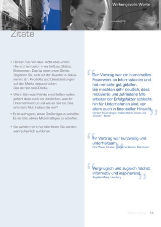 Zitate

• Denken Sie rein-raus, nicht oben-unten.
  Hierarchien bestimmen Einfluss, Status,




                                                     “
  Einkommen. Das ist oben-unten-Denke.
  Beginnen Sie, sich auf den Kunden zu fokus-        Der Vortrag war ein humorvolles
  sieren, d.h. Produkte und Dienstleistungen         Feuerwerk an Informationen und
  auf den Markt rauszudrücken.                       hat mir sehr gut gefallen.
  Das ist rein-raus-Denke.                           Sie machten sehr deutlich, dass
• Wenn Sie neue Märkte erschließen wollen,           motivierte und zufriedene Mit-
  gehört dazu auch ein Umdenken, was Ihr             arbeiter der Erfolgsfaktor schlecht-
  Unternehmen tut und wie es das tut. Das            hin für Unternehmen sind, vor




                                                                                                        ”
  erfordert Mut. Haben Sie den?                      allem auch in finanzieller Hinsicht.
• Es ist aufregend, etwas Großartiges zu schaffen.   Herbert Feuersänger, freiberuflicher Coach und
                                                     „Rocker“ , Berlin
  Es ist trist, etwas Mittelmäßiges zu schaffen.

• Sie werden nicht nur überleben. Sie werden




                                                     “ ”
  wahrscheinlich aufblühen.

                                                     Ihr Vortrag war kurzweilig und
                                                     unterhaltsam.
                                                     Dirk Pfister, Inhaber, treffsicher-kleiden, Mannheim




                                                     “ ”
                                                     Vergnüglich und zugleich höchst
                                                     informativ und inspirierend.
                                                     Angelika Meise, Hamburg




                                                                                    Stephan Meyer 14
 
