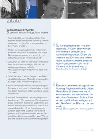 Zitate
Wirkungsvolle Worte
Zitate mit einem Häppchen Ironie
• Vermeiden Sie es, Innovationsführer Ihrer
  Branche zu sein. Dann wollen nämlich auf einmal




                                                       “
  die besten Leute im Markt ausgerechnet in
  Ihrer Firma arbeiten.                                Zu Anfang dachte ich: "Hat der
• Heißen Sie die Zukunft niemals willkommen.
                                                       noch alle...?" Dann aber war ich
  Kommen Sie ja nicht auf die Idee, mal etwas          immer mehr amüsiert und
  Neues auszuprobieren und womöglich zu                schließlich überzeugt. Dinge, die
  entdecken, dass es verdammt gut ist!                 zu mehr als 20% neu sind, wirken
• Versuchen Sie nicht, die Interessen und Talente
                                                       eben zu allererst fremd, seltsam
  Ihrer Mitarbeiter freizulegen. Machen Sie            oder irgendwie verrückt - man




                                                                                           ”
  stattdessen ein paar einfache                        kann sie nicht einordnen.
                                                       Stefan Groh, Dipl.-Kfm., FrischForm, Dresden
  Motivationsübungen und rufen Sie dabei laut:
  „Tschaka!“
• Gehen Sie mitten in einem Gespräch ans Telefon.
  Es gibt keine bessere Methode, um jemandem




                                                       “
  zu zeigen, dass er Ihnen völlig egal ist.
• Formulieren Sie Ihre Vision niemals aufregend.       Danke für den abwechslungsreichen
  Es könnte ja sein, dass Ihre Mitarbeiter plötzlich   Vortrag. Angenehm finde ich, dass
  Teil dieser Vision sein wollen. Und dann würde       Sie sich für Unternehmensethik
  sie ja wirken.                                       einsetzen und authentisch vermit-
• Auch im Privatleben ist der überzeugendste           teln, dass Vertrauen, Stolz auf die
  Ausdruck von Wertschätzung, Zuneigung und            Arbeit und Spaß mit Kollegen auf
  Liebe, jemandem zuzuhören. Beobachten Sie            der Aktiv-Seite der Bilanz zu buchen




                                                           ”
  einmal, wie sehr Kinder die Liebe Ihrer Eltern       sind.
  danach beurteilen, ob sie ihnen interessiert         Christina Hoffmann, Dipl. Kauffrau, Seeheim-Jugenheim
  zuhören oder nicht. Weil Sie aber ein hart-
  gesottener Erfolgsmensch sind, werden Sie
  sich hüten, Liebe auszustrahlen. Wer Wärme
  braucht, soll sich auf die Zentralheizung setzen!




                                                                                     Stephan Meyer 15
 