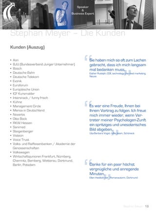 Stephan Meyer – Die Kunden
Kunden (Auszug)

•
•
•
•
•
•
•
  Aon
  BJU (Bundesverband Junger Unternehmer)
  Bosch
  Deutsche Bahn
  Deutsche Telekom
  Evonik
  Euroforum
                                               “
                                               Sie haben mich so oft zum Lachen
                                               gebracht, dass ich mich langsam
                                               mal bedanken muss.



                                                                            ”
                                               Esther Rudolph, COE, technology-charmed marketing,
                                               Neuss




• Europäische Union
• ICF Kursmakler
• Intersnack / funny frisch




                                               “
• Kühne
• Management Circle                            Es war eine Freude, Ihnen bei
• Mensa in Deutschland                         Ihrem Vortrag zu folgen. Ich freue
• Novartis                                     mich immer wieder, wenn Ver-
• Otto Bock                                    treter meiner Psychologen-Zunft
• RKW Hessen
                                               ein spritziges und unesoterisches
• Sanimed




                                                                 ”
• Steigenberger                                Bild abgeben.
                                               Uta-Barbara Vogel, reflecteam, Schöneck
• Visteon
• Voice Trust
• Volks- und Raiffeisenbanken / Akademie der
  Genossenschaften
• Volkswagen
• Wirtschaftsjunioren Frankfurt, Nürnberg,




                                               “”
  Chemnitz, Bamberg, Wetterau, Dortmund,
  Berlin, Potsdam                              Danke für ein paar höchst
                                               vergnügliche und anregende
                                               Minuten.
                                               Ellen Heidböhmer, Romanautorin, Dortmund




                                                                            Stephan Meyer 18
 