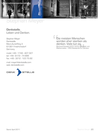 Stephan Meyer
Denkstelle.
Leben und Denken.
Stephan Meyer
Denkstelle
Marc-Aurel-Ring 3
61381 Friedrichsdorf
Germany
mobil: +49 - 1749 - 427 327
tel: +49 - 6172 - 74 888
                              “
                              Die meisten Menschen
                              würden eher sterben als
                              denken. Viele tun es.


                                                           ”
                              Bertrand Russell (1872-1970), Philosoph und
                              Mathematiker, 1950 Nobelpreis für Literatur




fax: +49 - 3212 - 123 75 82
mail: meyer@denkstelle.com
web: denkstelle.com




Stand: April 2011                                        Stephan Meyer 20
 