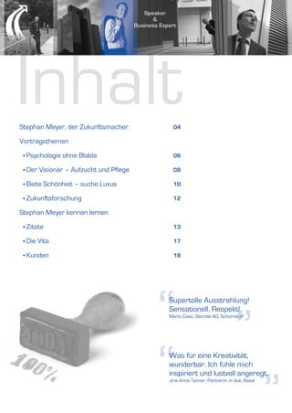 Inhalt
Stephan Meyer, der Zukunftsmacher           04

Vortragsthemen

 • Psychologie   ohne Blabla                06

 • Der   Visionär – Aufzucht und Pflege     08

 • Biete   Schönheit – suche Luxus          10

 • Zukunftsforschung                        12

Stephan Meyer kennen lernen

 • Zitate                                   13

 • Die   Vita                               17

 • Kunden                                   18




                                          “
                                          Supertolle Ausstrahlung!
                                          Sensationell, Respekt!



                                                                           ”
                                          Mario Cosic, Bechtle AG, Schorndorf




                                          “
                                          Was für eine Kreativität,
                                          wunderbar. Ich fühle mich
                                          inspiriert und lustvoll angeregt.
                                          Jiris Anna Tanner, Partnerin, in due, Basel




                                                                                        ”
 