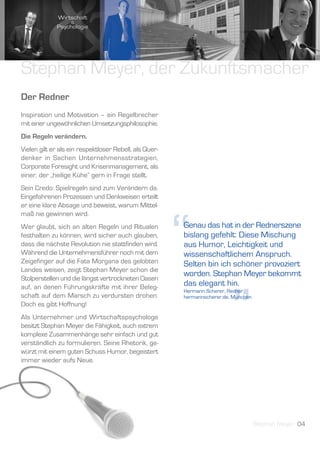 Stephan Meyer, der Zukunftsmacher
Der Redner
Inspiration und Motivation – ein Regelbrecher
mit einer ungewöhnlichen Umsetzungsphilosophie.
Die Regeln verändern.
Vielen gilt er als ein respektloser Rebell, als Quer-
denker in Sachen Unternehmensstrategien,
Corporate Foresight und Krisenmanagement, als
einer, der „heilige Kühe“ gern in Frage stellt.
Sein Credo: Spielregeln sind zum Verändern da.
Eingefahrenen Prozessen und Denkweisen erteilt
er eine klare Absage und beweist, warum Mittel-




                                                        “
maß nie gewinnen wird.
Wer glaubt, sich an alten Regeln und Ritualen           Genau das hat in der Rednerszene
festhalten zu können, wird sicher auch glauben,         bislang gefehlt: Diese Mischung
dass die nächste Revolution nie stattfinden wird.       aus Humor, Leichtigkeit und
Während die Unternehmensführer noch mit dem             wissenschaftlichem Anspruch.
Zeigefinger auf die Fata Morgana des gelobten           Selten bin ich schöner provoziert
Landes weisen, zeigt Stephan Meyer schon die
                                                        worden. Stephan Meyer bekommt
Stolperstellen und die längst vertrockneten Oasen
                                                        das elegant hin.




                                                                          ”
auf, an denen Führungskräfte mit ihrer Beleg-
                                                        Hermann Scherer, Redner,
schaft auf dem Marsch zu verdursten drohen.             hermannscherer.de, München
Doch es gibt Hoffnung!
Als Unternehmer und Wirtschaftspsychologe
besitzt Stephan Meyer die Fähigkeit, auch extrem
komplexe Zusammenhänge sehr einfach und gut
verständlich zu formulieren. Seine Rhetorik, ge-
würzt mit einem guten Schuss Humor, begeistert
immer wieder aufs Neue.




                                                                                     Stephan Meyer 04
 