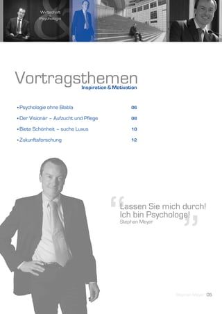 Vortragsthemen                Inspiration & Motivation


• Psychologie   ohne Blabla                        06

• Der   Visionär – Aufzucht und Pflege             08

• Biete   Schönheit – suche Luxus                  10

• Zukunftsforschung                                12




                                         “ ”  Lassen Sie mich durch!
                                              Ich bin Psychologe!
                                              Stephan Meyer




                                                              Stephan Meyer 05
 