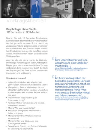 Vortragsthemen
Psychologie ohne Blabla.
12 Semester in 90 Minuten.
Sparen Sie sich 12 Semester Psychologie.
Gönnen Sie sich das Wesentliche. Vielleicht sollten
wir das gar nicht verraten. Schon manch ein
Zeitgenosse hat uns gestanden, dass er viel lieber
das studiert hätte, was Stephan Meyer studiert
hat: Psychologie. Nun, es gibt zum Neid keinen
Anlass. Wahrscheinlich haben Sie die bessere




                                                      “ ”
Wahl getroffen.
Aber für alle, die gerne mal in die Welt der          Sehr unterhaltsamer und kurz-
Psychologie reinschnuppern wollen, hat Stephan        weiliger Exkurs in die Gefilde der
Meyer ganz frisch einen interaktiven Vortrag          Psychologie.
vorbereitet. Eine rasante Tour durch die Welt         Jürgen Detering, Head of Institutional Investors,
der Psychologie. Zum Glück nur das, was wirklich      ThomasLloyd Global Asset Management
interessiert und funktioniert.

Was kommt drin vor?
• Unternehmenskultur: Wo arbeitet man
  gern? Geben zufriedene Kühe bessere Milch?
• Manipulation: Best of Marketing – Nichts
  ist leichter, als Menschen von einer Unwahrheit
  zu überzeugen. Hier erfahren Sie, wie einfach
                                                      “
                                                      An Ihrem Vortrag haben mir
                                                      besonders gut gefallen: Der gute
                                                      Bezug zur praktischen Arbeit, die
                                                      humorvolle Darbietung und
                                                      insbesondere die Parts "Was
                                                      machen gute Entscheider richtig"




                                                                                             ”
  das geht!                                           und "Menschenkenntnis".
• Problemlösen: Was machen gute                       Christel Bruhn, Bereichsleiterin Personal, Stiftung
  Entscheider richtig?                                Hospital zum heiligen Geist, Frankfurt

• Konflikte: Woher kommen sie und wie löst
  man sie am besten?
• Macht: Wie wird man mächtig?
• Motivation: Erfolgreiche Motivatoren –
  früher und heute.
• Menschenkenntnis: Wie kann man sie
  verbessern?
• Menschenführung: Was muss eine
  Führungskraft leisten?
• Bonusthema: Frauen - ein Gebrauchshinweis
                                                                                      Stephan Meyer 06
  für Männer (und umgekehrt)
 
