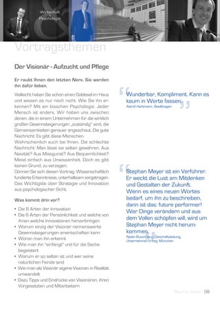 Vortragsthemen
Der Visionär - Aufzucht und Pflege
Er raubt Ihnen den letzten Nerv. Sie werden




                                                     “
ihn dafür lieben.
Vielleicht haben Sie schon einen Goldesel im Haus    Wunderbar, Kompliment. Kann es




                                                                                     ”
und wissen es nur noch nicht. Wie Sie ihn er-        kaum in Worte fassen.
kennen? Mit ein bisschen Psychologie. Jeder          Astrid Hartmann, Stadthagen
Mensch ist anders. Wir haben uns zwischen
denen, die in einem Unternehmen für die wirklich
großen Gewinnsteigerungen „zuständig“ sind, die
Gemeinsamkeiten genauer angeschaut. Die gute
Nachricht: Es gibt diese Menschen.
Wahrscheinlich auch bei Ihnen. Die schlechte
Nachricht: Man lässt sie selten gewähren. Aus
Naivität? Aus Missgunst? Aus Bequemlichkeit?
Meist einfach aus Unwissenheit. Doch es gibt




                                                     “
keinen Grund, zu verzagen.
Gönnen Sie sich diesen Vortrag. Wissenschaftlich     Stephan Meyer ist ein Verführer.
fundierte Erkenntnisse, unterhaltsam vorgetragen.    Er weckt die Lust am Mitdenken
Das Wichtigste über Strategie und Innovation         und Gestalten der Zukunft.
aus psychologischer Sicht.                           Wenn es eines neuen Wortes
Was kommt drin vor?                                  bedarf, um ihn zu beschreiben,
                                                     dann ist das: future performer!
• Die 6 Arten der Innovation
                                                     Wer Dinge verändern und aus
• Die 6 Arten der Persönlichkeit und welche von
  ihnen welche Innovationen hervorbringen
                                                     dem Vollen schöpfen will, wird um
• Warum einzig der Visionär nennenswerte             Stephan Meyer nicht herum-




                                                               ”
  Gewinnsteigerungen erwirtschaften kann             kommen.
                                                     Nadin Buschhaus, Geschäftsleitung,
• Woran man ihn erkennt                              Unternehmen Erfolg, München
• Wie man ihn "einfängt" und für die Sache
  begeistert
• Warum er so selten ist und wer seine
  natürlichen Feinde sind
• Wie man als Visionär eigene Visionen in Realität
  umwandelt
• Dazu Tipps und Eindrücke von Visionären, ihren
  Vorgesetzten und Mitarbeitern
                                                                                   Stephan Meyer 08
 