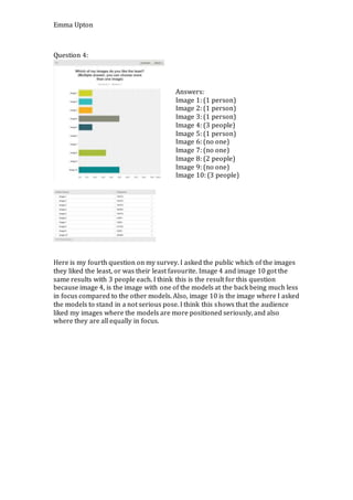 Emma Upton
Question 4:
Here is my fourth question on my survey. I asked the public which of the images
they liked the least, or was their least favourite. Image 4 and image 10 got the
same results with 3 people each. I think this is the result for this question
because image 4, is the image with one of the models at the back being much less
in focus compared to the other models. Also, image 10 is the image where I asked
the models to stand in a not serious pose. I think this shows that the audience
liked my images where the models are more positioned seriously, and also
where they are all equally in focus.
Answers:
Image 1: (1 person)
Image 2: (1 person)
Image 3: (1 person)
Image 4: (3 people)
Image 5: (1 person)
Image 6: (no one)
Image 7: (no one)
Image 8: (2 people)
Image 9: (no one)
Image 10: (3 people)
 