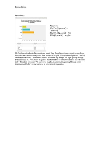 Emma Upton
Question 5:
My final question I asked the audience was if they thought my images couldbe used and
fit wellin a rock music magazine. 50% answered maybe, 33% answered yes and 16.67%
answered definitely. I think these results show that my images are high quality enough
to be featured in a rockmusic magazine due to the factno one answered no or, definitely
not. I think that because 50% answered maybe, means my images might need some
improvement beforebeing featured in a rockmusic magazine.
Answers:
16.67% (1 person) –
Definitely
33.33% (2 people) – Yes
50% (3 people) - Maybe
 