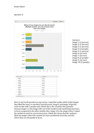 Emma Upton
Question 4:
Here is my fourth question on my survey. I asked the public which of the images
they liked the least, or was their least favourite. Image 4 and image 10 got the
same results with 3 people each. I think this is the result for this question
because image 4, is the image with one of the models at the back being much less
in focus compared to the other models. Also, image 10 is the image where I asked
the models to stand in a not serious pose. I think this shows that the audience
liked my images where the models are more positioned seriously, and also
where they are all equally in focus.
Answers:
Image 1: (1 person)
Image 2: (1 person)
Image 3: (1 person)
Image 4: (3 people)
Image 5: (1 person)
Image 6: (no one)
Image 7: (no one)
Image 8: (2 people)
Image 9: (no one)
Image 10: (3 people)
 