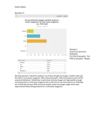 Emma Upton
Question 5:
My final question I asked the audience was if they thought my images couldbe used and
fit wellin a rock music magazine. 50% answered maybe, 33% answered yes and 16.67%
answered definitely. I think these results show that my images are high quality enough
to be featured in a rockmusic magazine due to the factno one answered no or, definitely
not. I think that because 50% answered maybe, means my images might need some
improvement beforebeing featured in a rockmusic magazine.
Answers:
16.67% (1 person) –
Definitely
33.33% (2 people) – Yes
50% (3 people) - Maybe
 