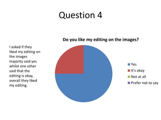 Question 4
Do you like my editing on the images?
Yes
It's okay
Not at all
Prefer not to say
I asked if they
liked my editing on
the images
majority said yes
whilst one other
said that the
editing is okay,
overall they liked
my editing.
 