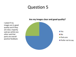 Question 5
Are my images clear and good quality?
Yes
No
Parts are
Prefer not to say
I asked if my
images are in good
quality and if they
are clear, majority
said yes whilst one
other said that
parts are overall
positive feedback.
 