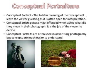 • Conceptual Portrait - The hidden meaning of the concept will
leave the viewer guessing as it is often open for interpretation.
• Conceptual artists generally get offended when asked what did
they mean in their photograph. It is the job of the viewer to
decide.
• Conceptual Portraits are often used in advertising photography
but concepts are much easier to understand.
 