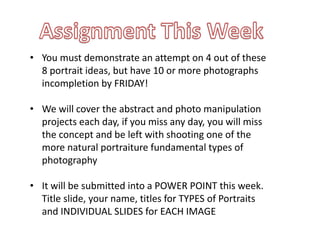• You must demonstrate an attempt on 4 out of these
8 portrait ideas, but have 10 or more photographs
incompletion by FRIDAY!
• We will cover the abstract and photo manipulation
projects each day, if you miss any day, you will miss
the concept and be left with shooting one of the
more natural portraiture fundamental types of
photography
• It will be submitted into a POWER POINT this week.
Title slide, your name, titles for TYPES of Portraits
and INDIVIDUAL SLIDES for EACH IMAGE
 