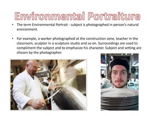 • The term Environmental Portrait - subject is photographed in person’s natural
environment.
• For example, a worker photographed at the construction zone, teacher in the
classroom, sculptor in a sculpture studio and so on. Surroundings are used to
compliment the subject and to emphasize his character. Subject and setting are
chosen by the photographer.
 