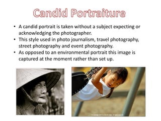 • A candid portrait is taken without a subject expecting or
acknowledging the photographer.
• This style used in photo journalism, travel photography,
street photography and event photography.
• As opposed to an environmental portrait this image is
captured at the moment rather than set up.
 