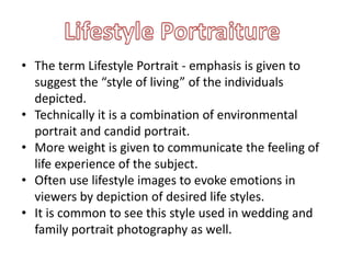 • The term Lifestyle Portrait - emphasis is given to
suggest the “style of living” of the individuals
depicted.
• Technically it is a combination of environmental
portrait and candid portrait.
• More weight is given to communicate the feeling of
life experience of the subject.
• Often use lifestyle images to evoke emotions in
viewers by depiction of desired life styles.
• It is common to see this style used in wedding and
family portrait photography as well.
 