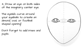 4. Draw an eye on both sides
of the imaginary center eye.
The eyelids curve around
your eyeballs to create an
almond, oval, or football
shaped opening!
Don’t forget to add irises and
pupils.

 