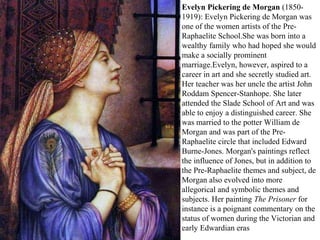 Evelyn Pickering de Morgan (1850-
1919): Evelyn Pickering de Morgan was
one of the women artists of the Pre-
Raphaelite School.She was born into a
wealthy family who had hoped she would
make a socially prominent
marriage.Evelyn, however, aspired to a
career in art and she secretly studied art.
Her teacher was her uncle the artist John
Roddam Spencer-Stanhope. She later
attended the Slade School of Art and was
able to enjoy a distinguished career. She
was married to the potter William de
Morgan and was part of the Pre-
Raphaelite circle that included Edward
Burne-Jones. Morgan's paintings reflect
the influence of Jones, but in addition to
the Pre-Raphaelite themes and subject, de
Morgan also evolved into more
allegorical and symbolic themes and
subjects. Her painting The Prisoner for
instance is a poignant commentary on the
status of women during the Victorian and
early Edwardian eras
 