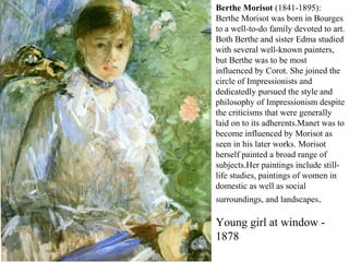 Berthe Morisot (1841-1895):
Berthe Morisot was born in Bourges
to a well-to-do family devoted to art.
Both Berthe and sister Edma studied
with several well-known painters,
but Berthe was to be most
influenced by Corot. She joined the
circle of Impressionists and
dedicatedly pursued the style and
philosophy of Impressionism despite
the criticisms that were generally
laid on to its adherents.Manet was to
become influenced by Morisot as
seen in his later works. Morisot
herself painted a broad range of
subjects.Her paintings include still-
life studies, paintings of women in
domestic as well as social
surroundings, and landscapes.
Young girl at window -
1878
 
