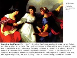 Self portrait –
‘Hesitating
between art and
music’
Angelica Kauffman (1741-1807): Angelica Kauffman was first trained by her father
and then studied art in Italy. She came to England in 1766 where she followed a career
as a professional artist. She was a founding member of the Royal Academy. She later
went to Rome where she received royal commissions. Trained in the Neo-classical
tradition, Kaufmann's works involved Greco-Roman and allegorical subjects. She was
also a portrait painter, but was equally skilled in the rendering of abstract themes
 