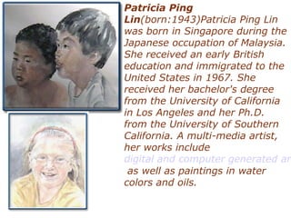 Patricia Ping
Lin(born:1943)Patricia Ping Lin
was born in Singapore during the
Japanese occupation of Malaysia.
She received an early British
education and immigrated to the
United States in 1967. She
received her bachelor's degree
from the University of California
in Los Angeles and her Ph.D.
from the University of Southern
California. A multi-media artist,
her works include
digital and computer generated art
as well as paintings in water
colors and oils.
 