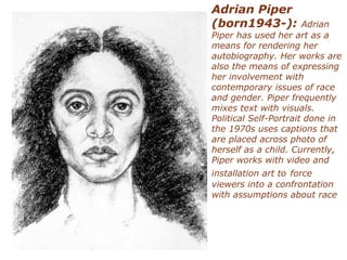 Adrian Piper
(born1943-): Adrian
Piper has used her art as a
means for rendering her
autobiography. Her works are
also the means of expressing
her involvement with
contemporary issues of race
and gender. Piper frequently
mixes text with visuals.
Political Self-Portrait done in
the 1970s uses captions that
are placed across photo of
herself as a child. Currently,
Piper works with video and
installation art to force
viewers into a confrontation
with assumptions about race
 