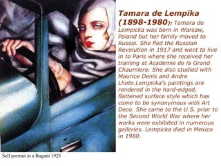Self portrait in a Bugatti 1925
Tamara de Lempika
(1898-1980): Tamara de
Lempicka was born in Warsaw,
Poland but her family moved to
Russia. She fled the Russian
Revolution in 1917 and went to live
in to Paris where she received her
training at Academie de la Grand
Chaumiere. She also studied with
Maurice Denis and Andre
Lhote.Lempicka's paintings are
rendered in the hard-edged,
flattened surface style which has
come to be synonymous with Art
Deco. She came to the U.S. prior to
the Second World War where her
works were exhibited in numerous
galleries. Lempicka died in Mexico
in 1980.
 