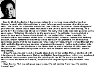    Born in 1945, Frederick J. Brown was raised in a working class neighborhood on 
Chicago’s south side. His family had a great influence on the course of his life as an 
artist. His father ran shoeshine stands and pool halls and introduced him to all types of 
personalities. Brown would often mix paint at his uncle’s body and fender shop. As a 
young boy, Brown learned about colors from his aunt, who made Viennese pastries using 
spun sugar. "It looked like what’s on the palate now," he reflects.  He established a 
studio in New York’s famous Soho District in the early1970s. It was there that he 
collaborated on multi-media works with Jazz musicians, Ornette Coleman and Anthony 
Braxton. Brown remembers how they talked about art in Coleman’s loft and how he 
sometimes painted while the musicians rehearsed. For years, Brown worked through the 
night with the blues blaring, seeking to translate the music’s rhythm and emotion onto 
his canvasses. "To me, the Blues is the litmus test by which to judge all other creative 
endeavors. It represents the purest form of human emotion and expression." Brown 
emphasizes. 
    Brown’s experiences from his travels abroad and in the United States, combined with 
this interest in jazz, blues and African and Native American culture, collectively produced 
an artist of contemporary painting. His paintings in the 1970s were large, bold 
abstractions; the themes of music, urban life and religious spirituality constant in his 
work. 
    Says Brown, "Art is a religious experience. It’s not coming from you. It’s coming 
through you."
 